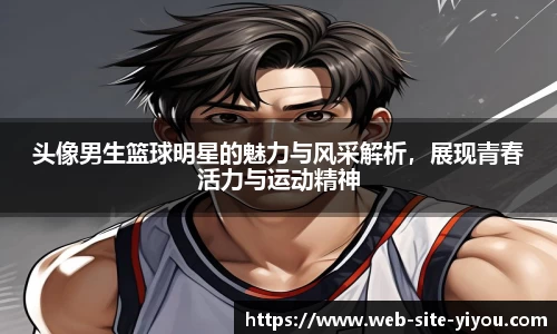 头像男生篮球明星的魅力与风采解析，展现青春活力与运动精神